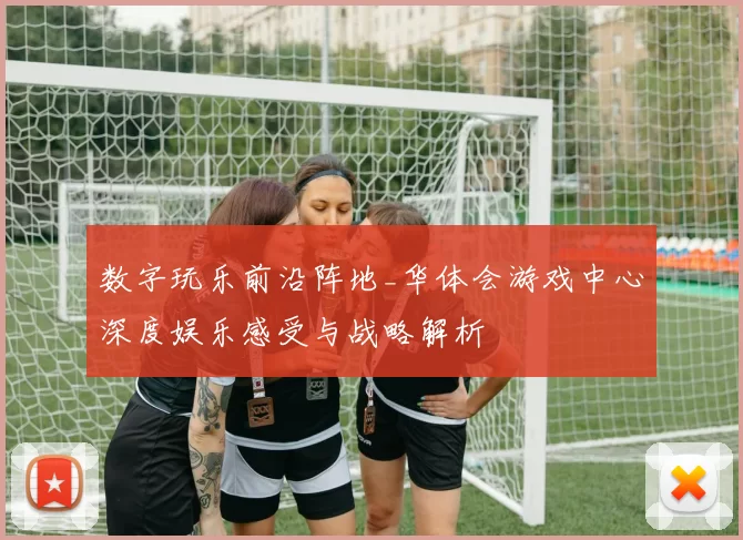 数字玩乐前沿阵地_华体会游戏中心深度娱乐感受与战略解析
